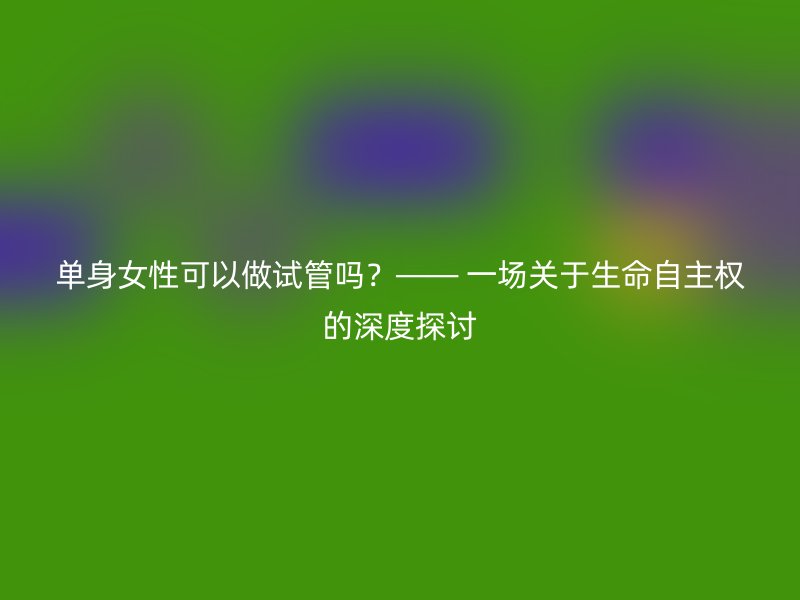 单身女性可以做试管吗？—— 一场关于生命自主权的深度探讨