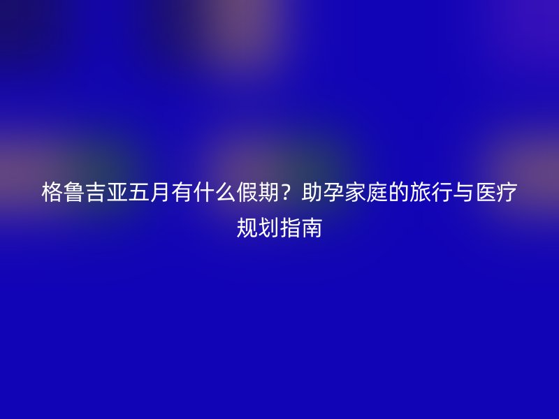 格鲁吉亚五月有什么假期？助孕家庭的旅行与医疗规划指南
