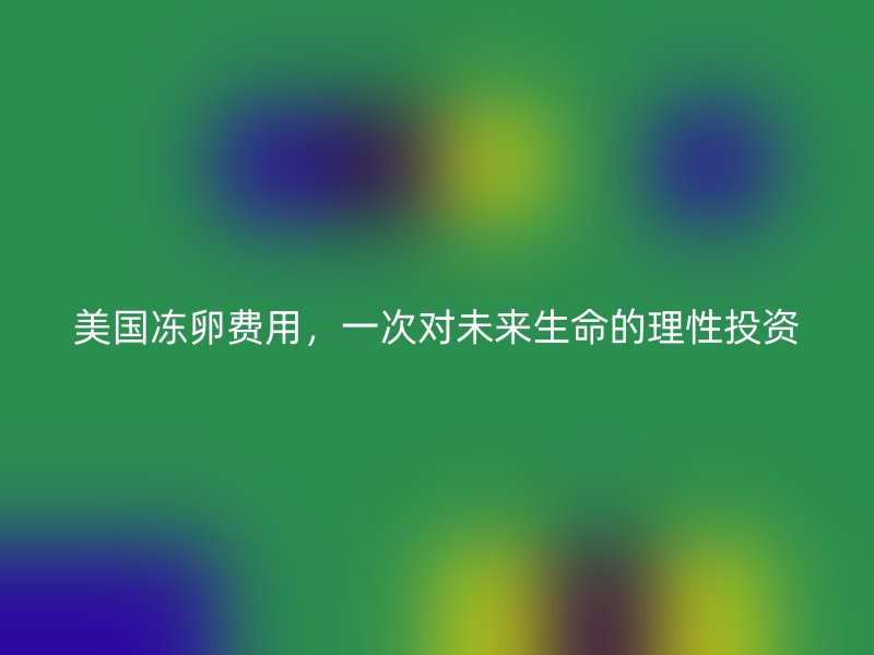 美国冻卵费用，一次对未来生命的理性投资