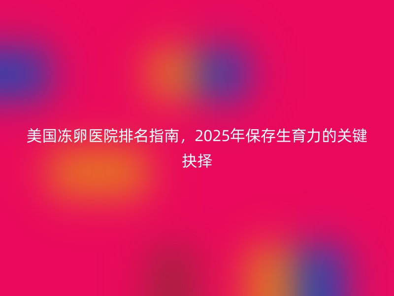 美国冻卵医院排名指南，2025年保存生育力的关键抉择