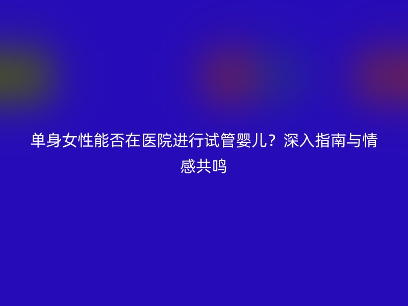 单身女性能否在医院进行试管婴儿？深入指南与情感共鸣