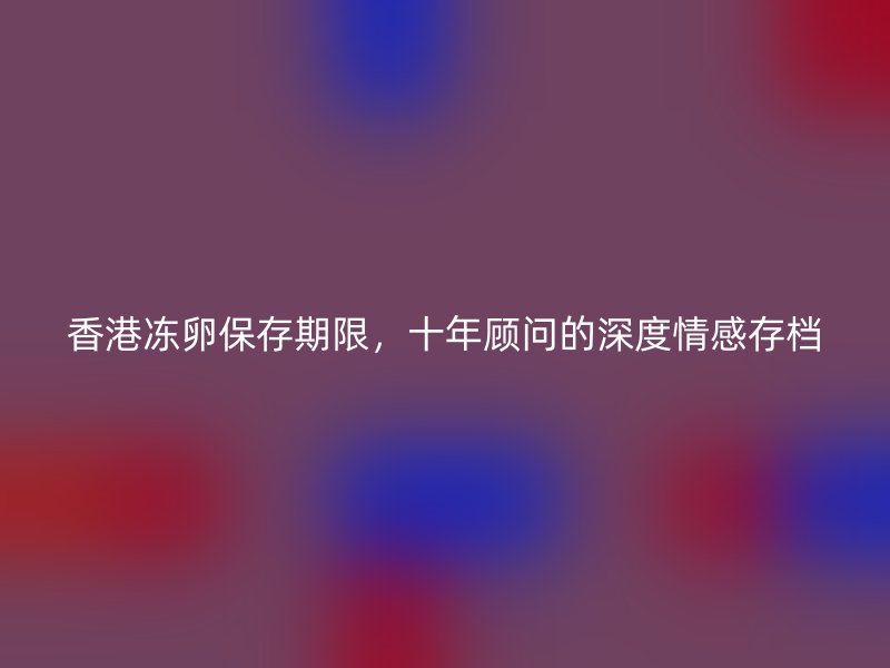 香港冻卵保存期限，十年顾问的深度情感存档