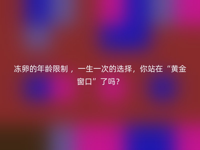 冻卵的年龄限制 ，一生一次的选择，你站在“黄金窗口”了吗？