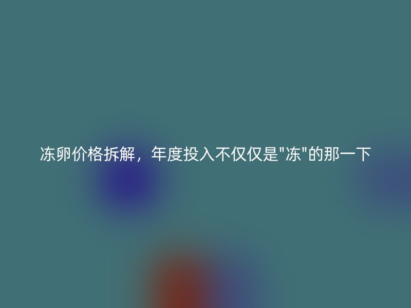 冻卵价格拆解，年度投入不仅仅是