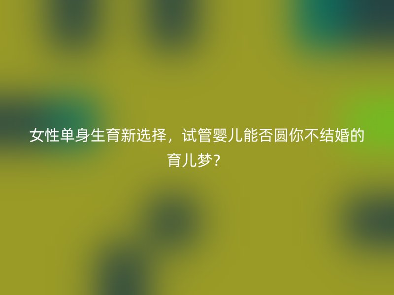 女性单身生育新选择，试管婴儿能否圆你不结婚的育儿梦？