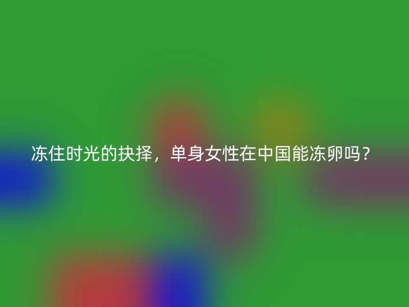 冻住时光的抉择，单身女性在中国能冻卵吗？