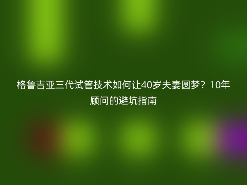 格鲁吉亚三代试管技术如何让40岁夫妻圆梦？10年顾问的避坑指南