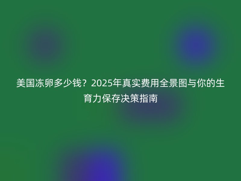 美国冻卵多少钱？2025年真实费用全景图与你的生育力保存决策指南