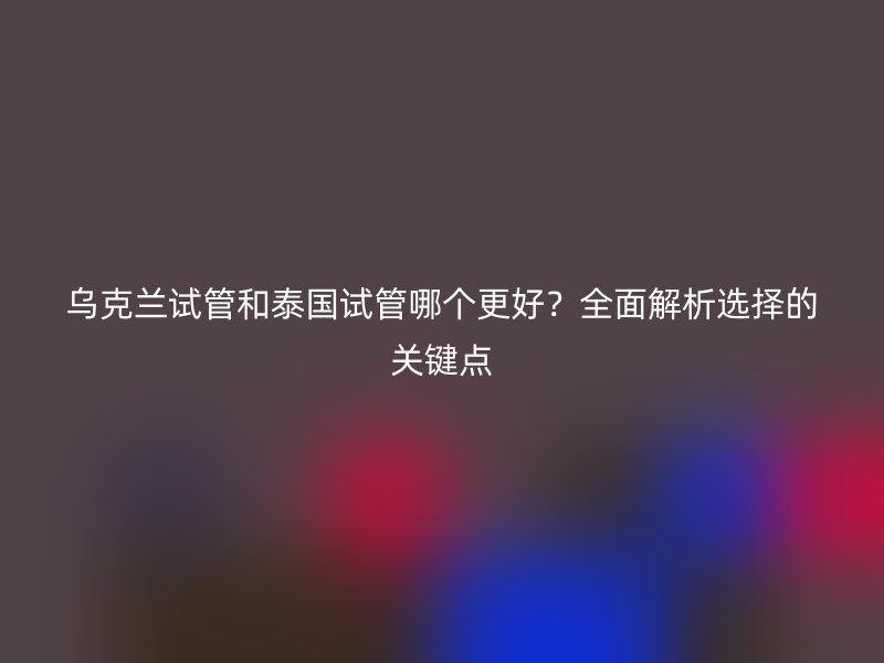 乌克兰试管和泰国试管哪个更好？全面解析选择的关键点