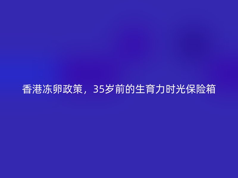 香港冻卵政策，35岁前的生育力时光保险箱