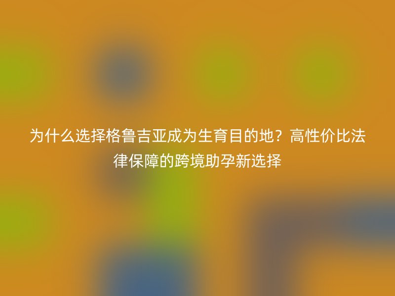 为什么选择格鲁吉亚成为生育目的地？高性价比法律保障的跨境助孕新选择