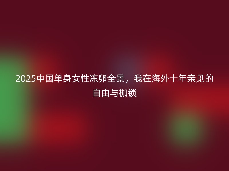 2025中国单身女性冻卵全景，我在海外十年亲见的自由与枷锁