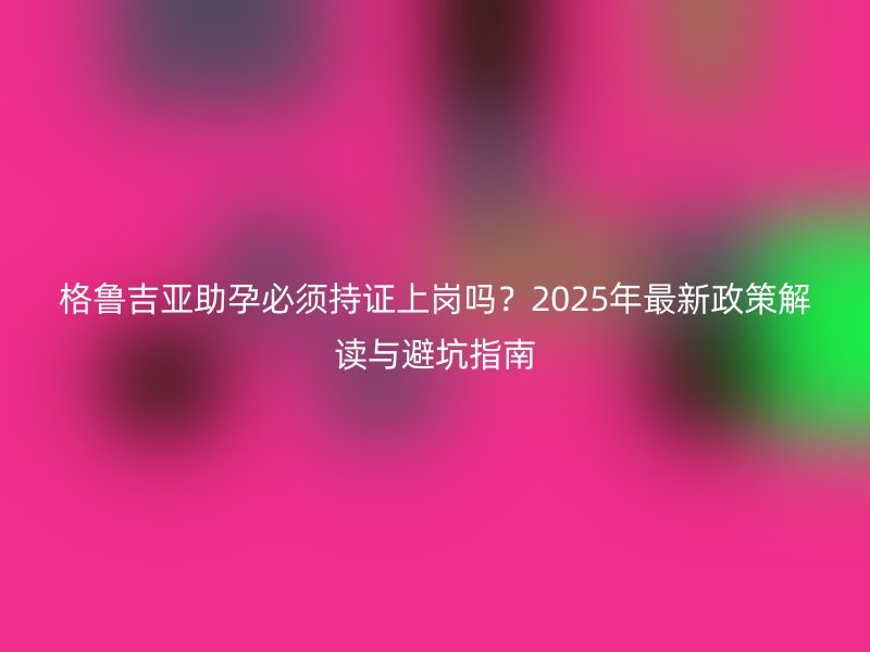 格鲁吉亚助孕必须持证上岗吗？2025年最新政策解读与避坑指南