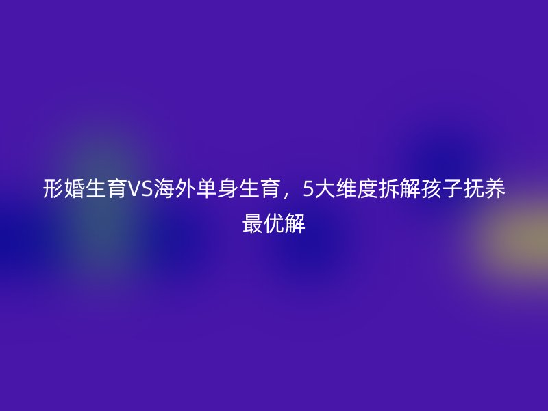 形婚生育VS海外单身生育，5大维度拆解孩子抚养最优解