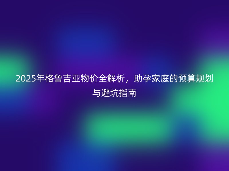2025年格鲁吉亚物价全解析，助孕家庭的预算规划与避坑指南