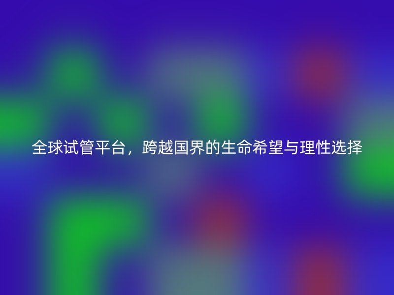 全球试管平台，跨越国界的生命希望与理性选择
