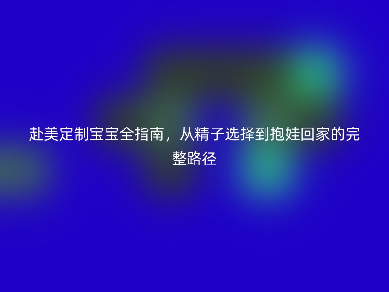 赴美定制宝宝全指南，从精子选择到抱娃回家的完整路径