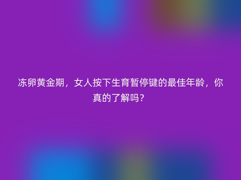 冻卵黄金期，女人按下生育暂停键的最佳年龄，你真的了解吗？