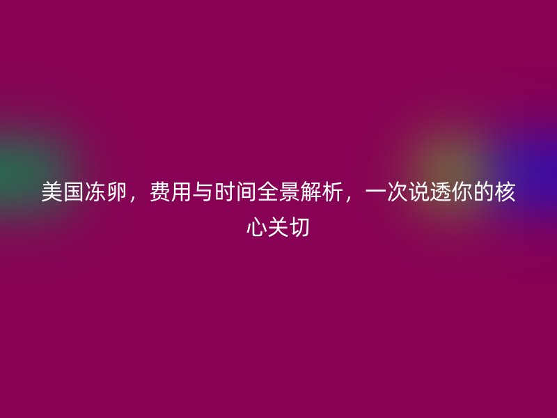美国冻卵，费用与时间全景解析，一次说透你的核心关切