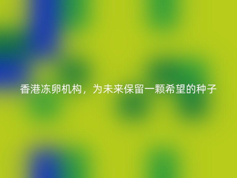香港凍卵機構，為未來保留一顆希望的種子