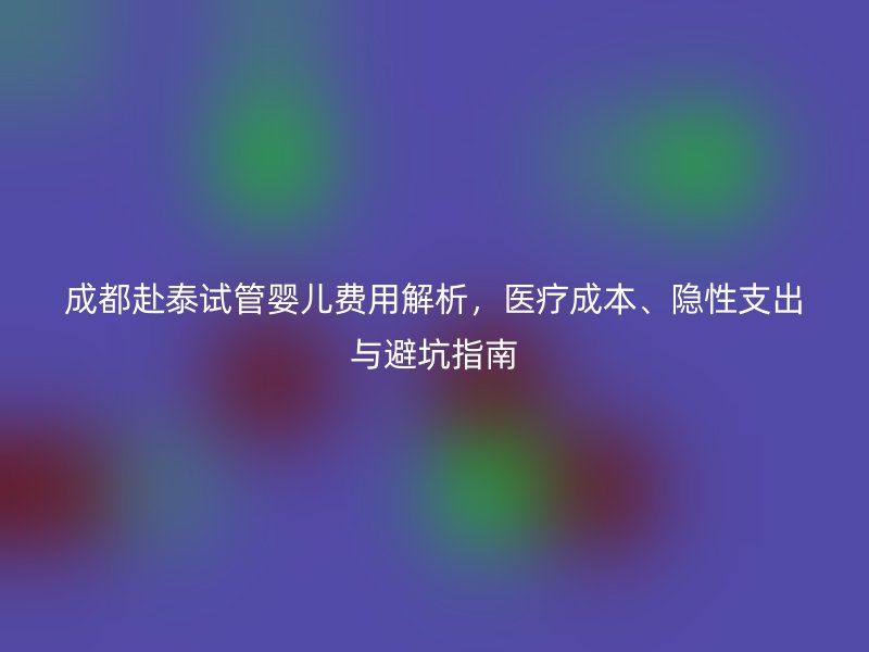 成都赴泰试管婴儿费用解析，医疗成本、隐性支出与避坑指南