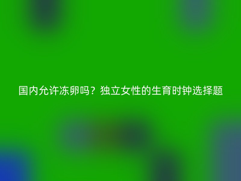 国内允许冻卵吗？独立女性的生育时钟选择题
