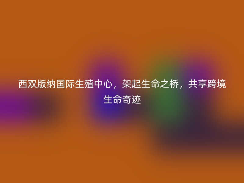 西双版纳国际生殖中心，架起生命之桥，共享跨境生命奇迹
