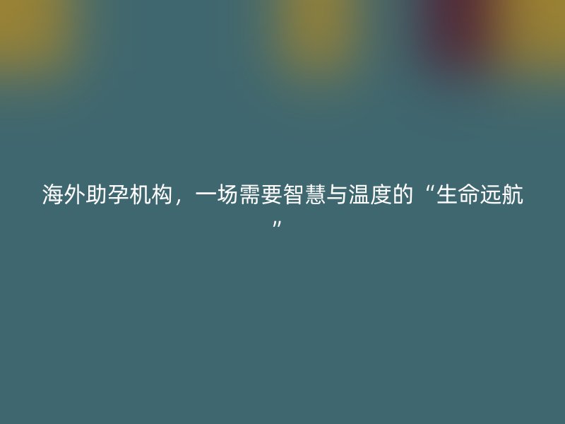 海外助孕机构，一场需要智慧与温度的“生命远航”