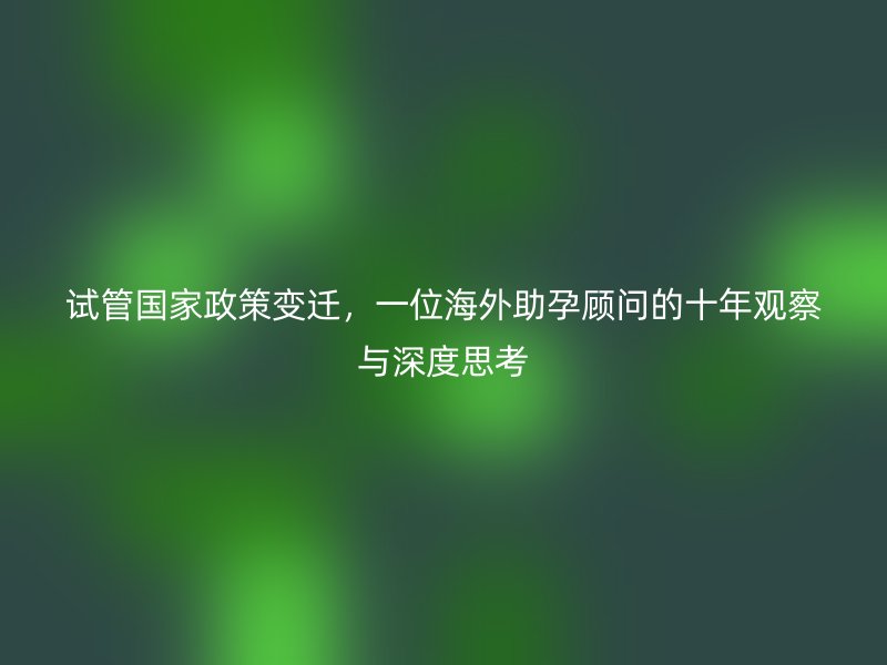 试管国家政策变迁，一位海外助孕顾问的十年观察与深度思考