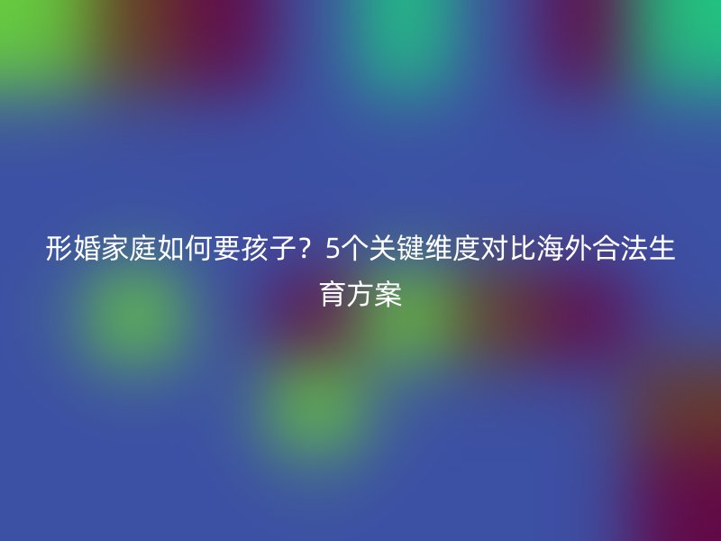 形婚家庭如何要孩子？5个关键维度对比海外合法生育方案