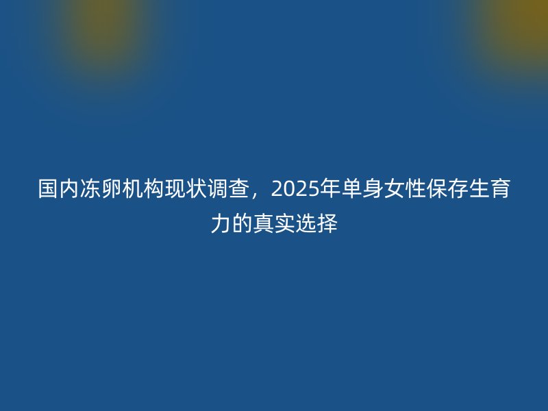 国内冻卵机构现状调查，2025年单身女性保存生育力的真实选择