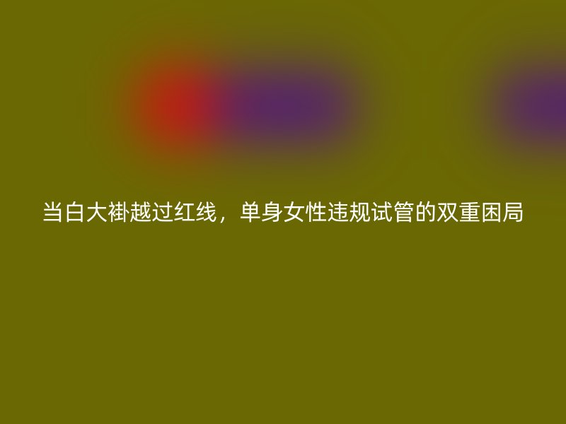 当白大褂越过红线，单身女性违规试管的双重困局