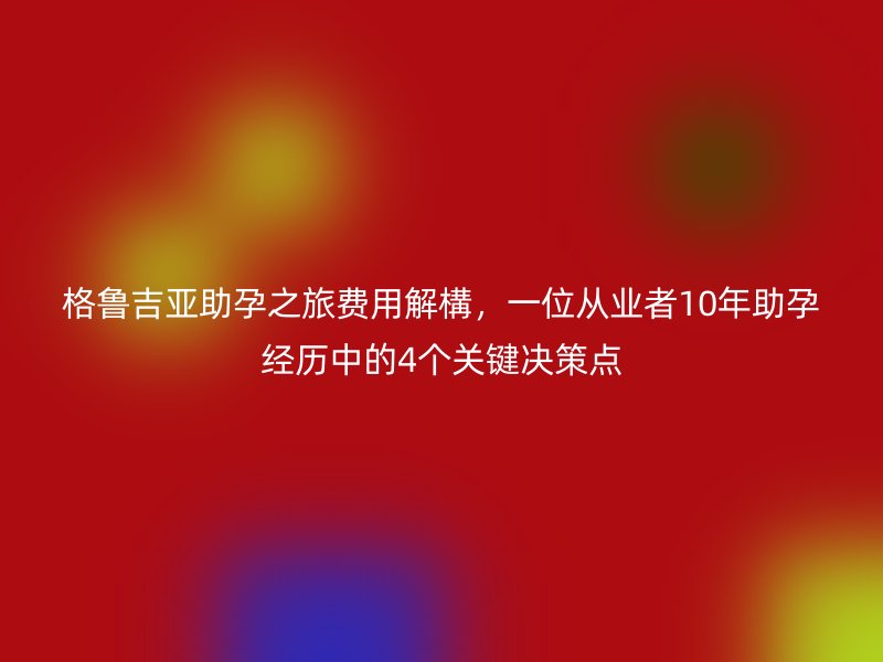 格鲁吉亚助孕之旅费用解構，一位从业者10年助孕经历中的4个关键决策点