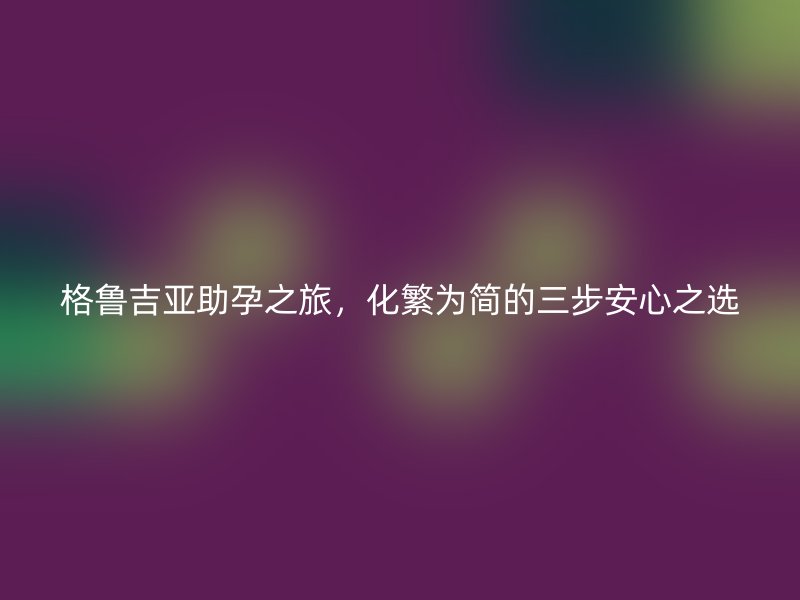 格鲁吉亚助孕之旅，化繁为简的三步安心之选