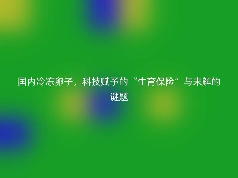 国内冷冻卵子，科技赋予的“生育保险”与未解的谜题