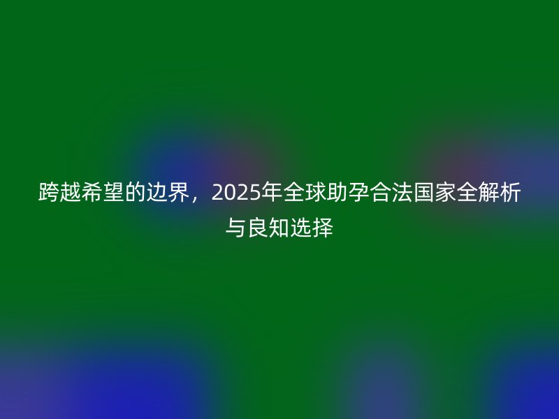 跨越希望的边界，2025年全球助孕合法国家全解析与良知选择