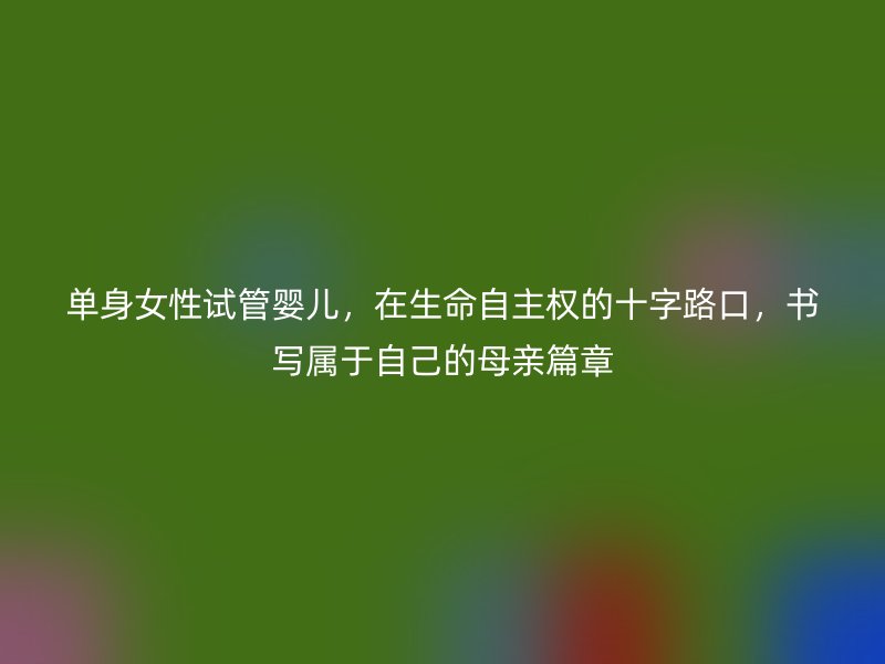单身女性试管婴儿，在生命自主权的十字路口，书写属于自己的母亲篇章