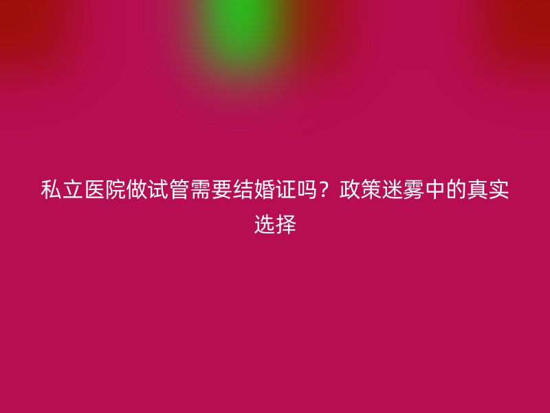 私立医院做试管需要结婚证吗？政策迷雾中的真实选择