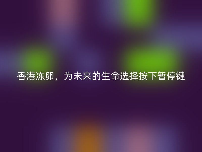 香港冻卵，为未来的生命选择按下暂停键