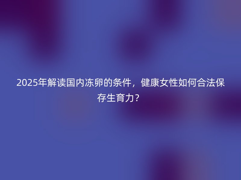 2025年解读国内冻卵的条件，健康女性如何合法保存生育力？