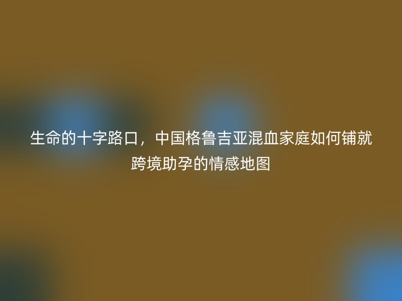 生命的十字路口，中国格鲁吉亚混血家庭如何铺就跨境助孕的情感地图