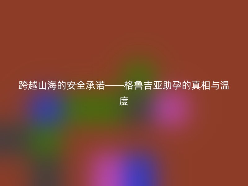 跨越山海的安全承诺——格鲁吉亚助孕的真相与温度