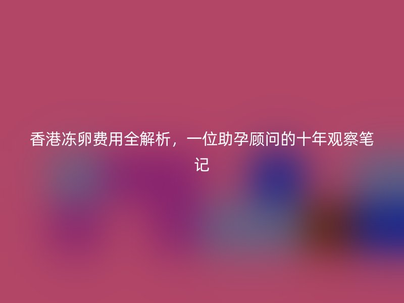 香港冻卵费用全解析，一位助孕顾问的十年观察笔记