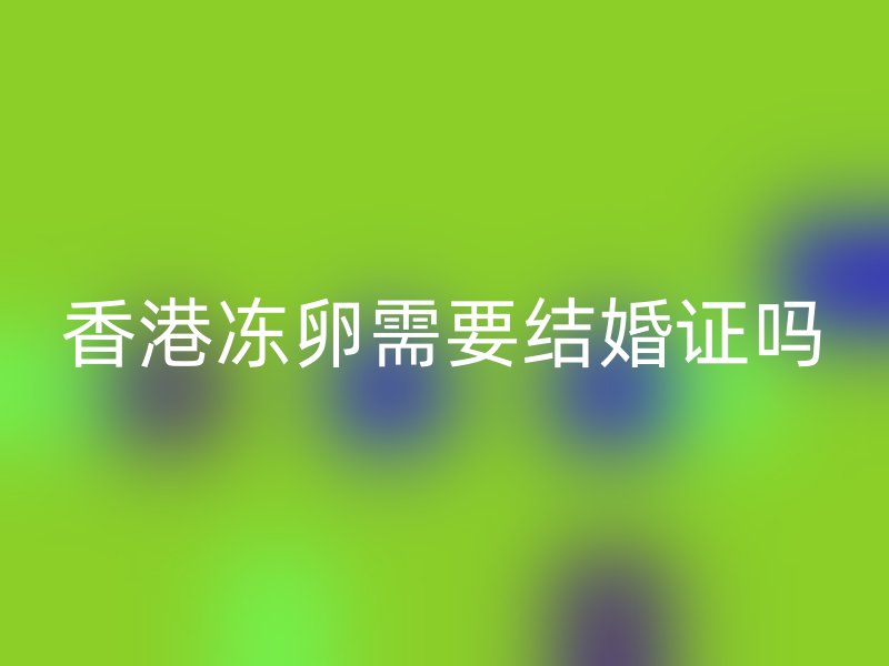 香港冻卵需要结婚证吗