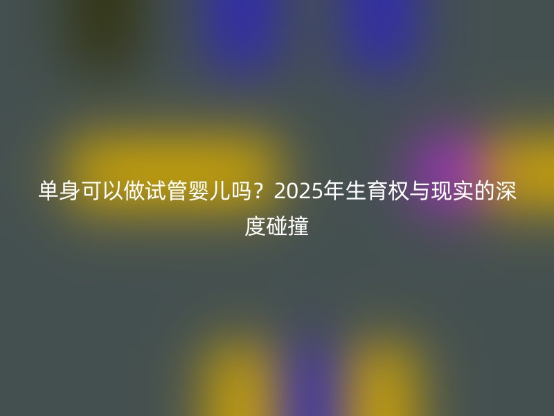 单身可以做试管婴儿吗？2025年生育权与现实的深度碰撞