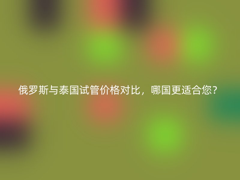 俄罗斯与泰国试管价格对比，哪国更适合您？