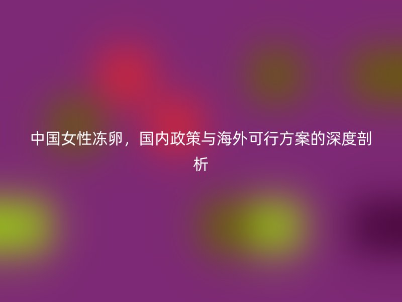 中国女性冻卵，国内政策与海外可行方案的深度剖析