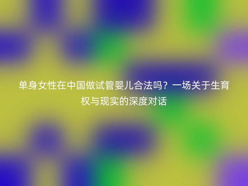 单身女性在中国做试管婴儿合法吗？一场关于生育权与现实的深度对话