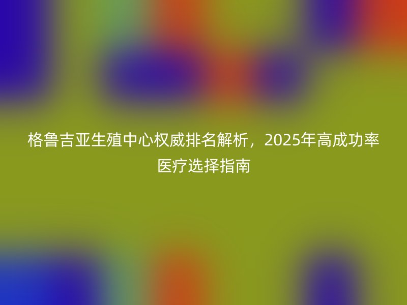 格鲁吉亚生殖中心权威排名解析，2025年高成功率医疗选择指南