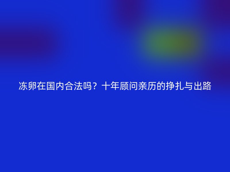 冻卵在国内合法吗？十年顾问亲历的挣扎与出路